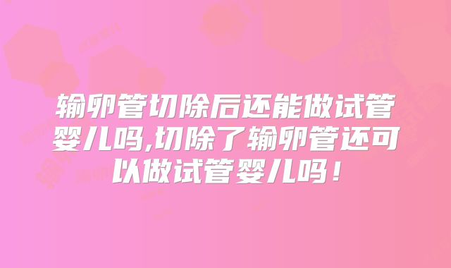 输卵管切除后还能做试管婴儿吗,切除了输卵管还可以做试管婴儿吗!