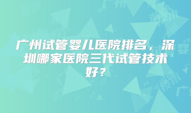 广州试管婴儿医院排名,深圳哪家医院三代试管技术好?