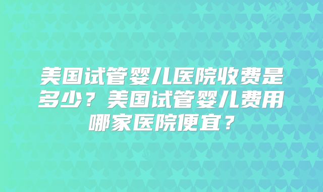 美国试管婴儿医院收费是多少?美国试管婴儿费用哪家医院便宜?