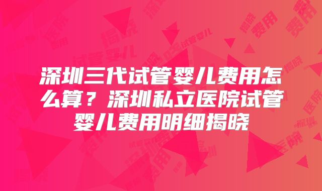 深圳三代试管婴儿费用怎么算？深圳私立医院试管婴儿费用明细揭晓
