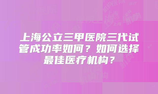 上海公立三甲医院三代试管成功率如何？如何选择最佳医疗机构？
