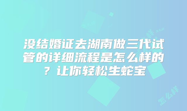 没结婚证去湖南做三代试管的详细流程是怎么样的?让你轻松生蛇宝