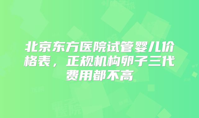 北京东方医院试管婴儿价格表,正规机构卵子三代费用都不高