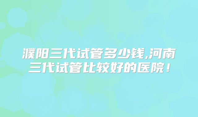 濮阳三代试管多少钱,河南三代试管比较好的医院!