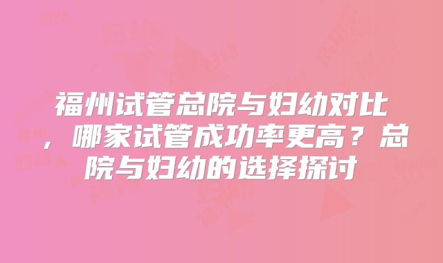 福州试管总院与妇幼对比,哪家试管成功率更高?总院与妇幼的选择探讨