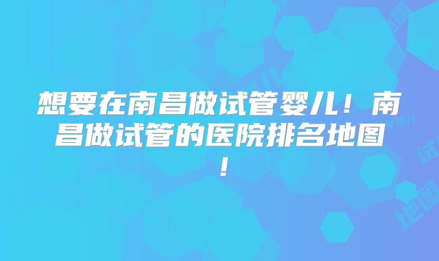 想要在南昌做试管婴儿!南昌做试管的医院排名地图!