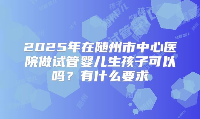 2025年在随州市中心医院做试管婴儿生孩子可以吗？有什么要求