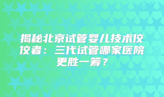 揭秘北京试管婴儿技术佼佼者：三代试管哪家医院更胜一筹？
