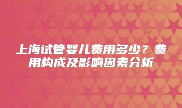 上海试管婴儿费用多少?费用构成及影响因素分析