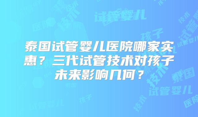 泰国试管婴儿医院哪家实惠?三代试管技术对孩子未来影响几何?