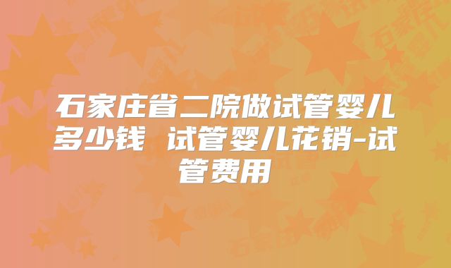 石家庄省二院做试管婴儿多少钱 试管婴儿花销-试管费用