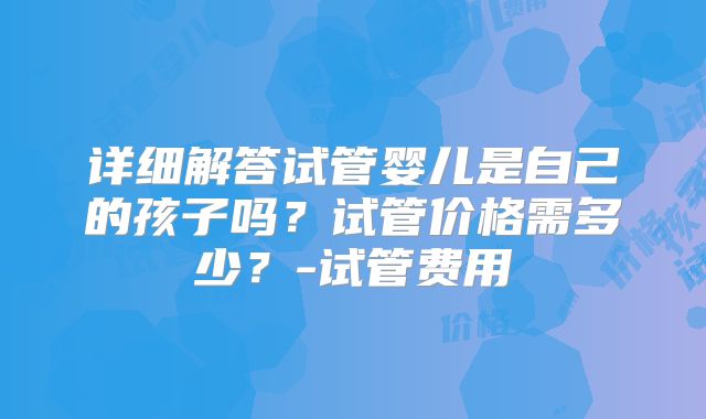 详细解答试管婴儿是自己的孩子吗?试管价格需多少?-试管费用
