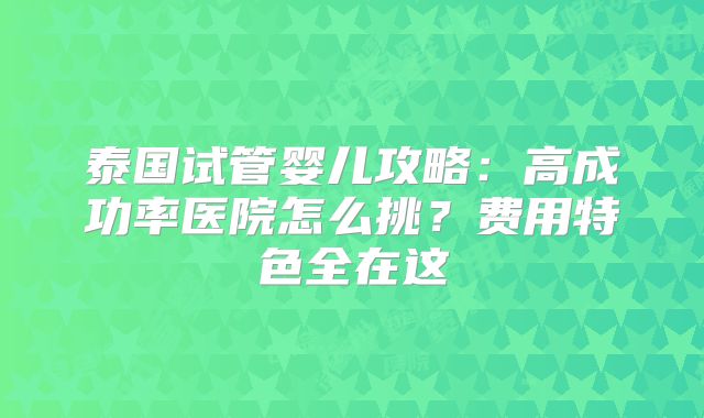 泰国试管婴儿攻略:高成功率医院怎么挑?费用特色全在这