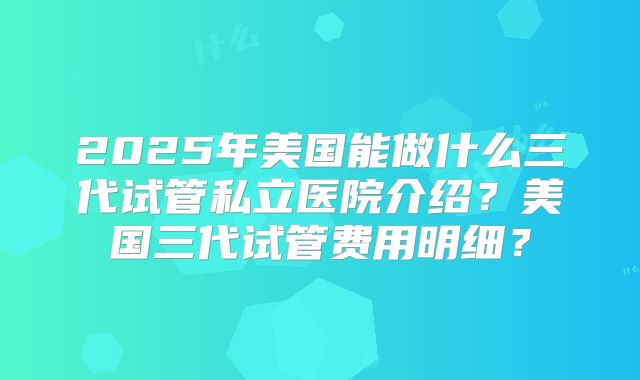 2025年美国能做什么三代试管私立医院介绍?美国三代试管费用明细?