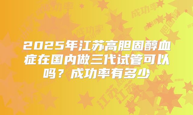 2025年江苏高胆固醇血症在国内做三代试管可以吗?成功率有多少
