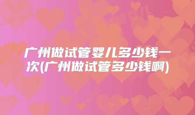 广州做试管婴儿多少钱一次(广州做试管多少钱啊)