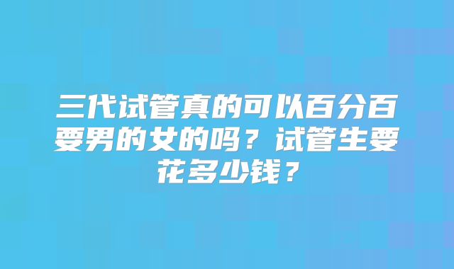 三代试管真的可以百分百要男的女的吗?试管生要花多少钱?