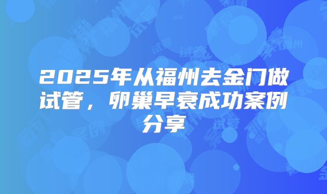 2025年从福州去金门做试管,卵巢早衰成功案例分享