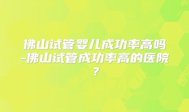 佛山试管婴儿成功率高吗-佛山试管成功率高的医院?