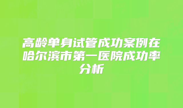 高龄单身试管成功案例在哈尔滨市第一医院成功率分析