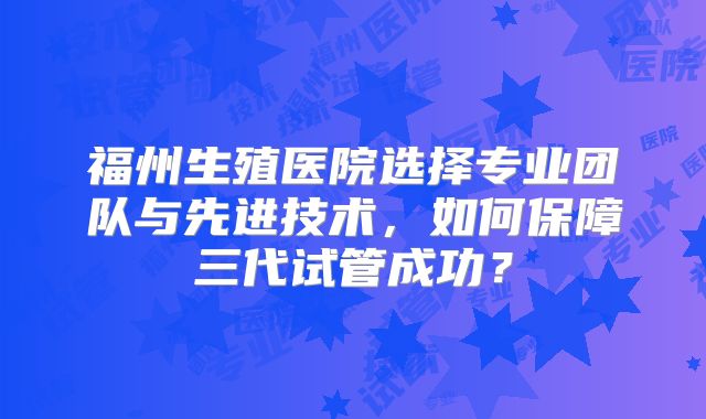 福州生殖医院选择专业团队与先进技术,如何保障三代试管成功?