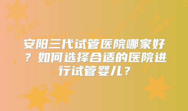 安阳三代试管医院哪家好?如何选择合适的医院进行试管婴儿?