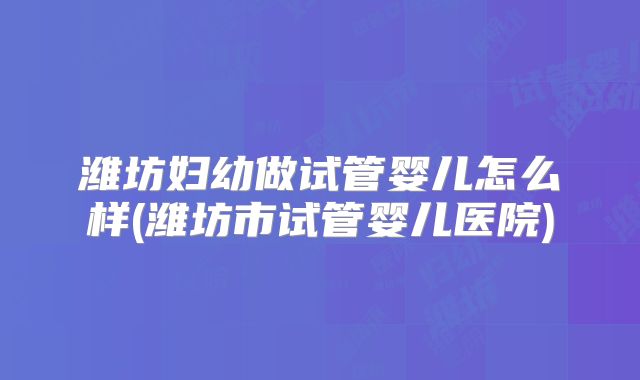 潍坊妇幼做试管婴儿怎么样(潍坊市试管婴儿医院)