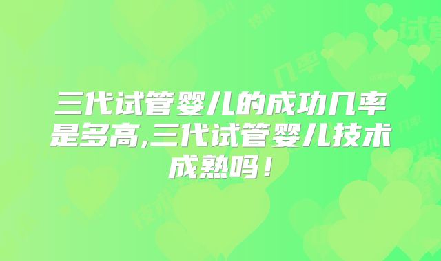 三代试管婴儿的成功几率是多高,三代试管婴儿技术成熟吗！