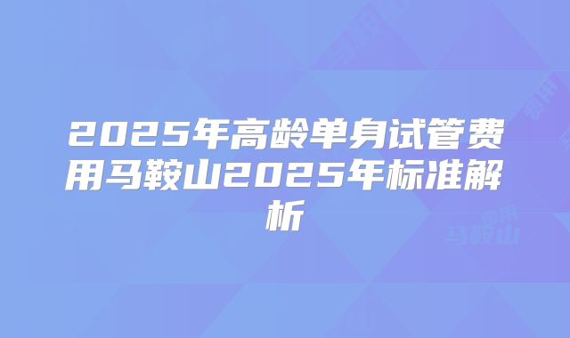 2025年高龄单身试管费用马鞍山2025年标准解析