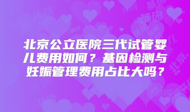 北京公立医院三代试管婴儿费用如何?基因检测与妊娠管理费用占比大吗?