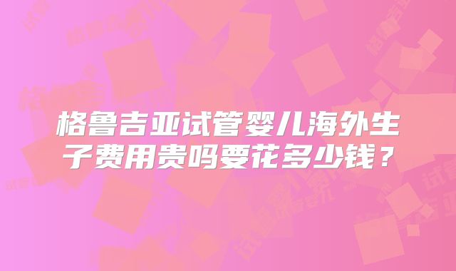 格鲁吉亚试管婴儿海外生子费用贵吗要花多少钱?