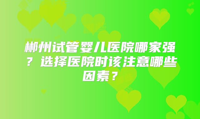 郴州试管婴儿医院哪家强?选择医院时该注意哪些因素?