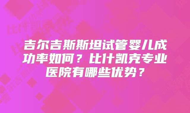 吉尔吉斯斯坦试管婴儿成功率如何?比什凯克专业医院有哪些优势?