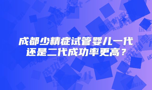 成都少精症试管婴儿一代还是二代成功率更高?