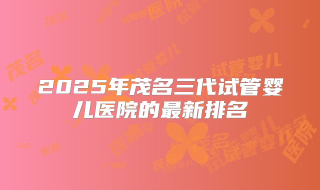 2025年茂名三代试管婴儿医院的最新排名