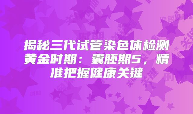 揭秘三代试管染色体检测黄金时期：囊胚期5，精准把握健康关键