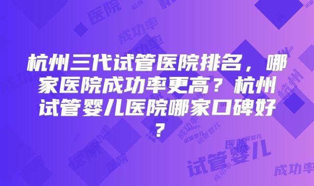 杭州三代试管医院排名，哪家医院成功率更高？杭州试管婴儿医院哪家口碑好？