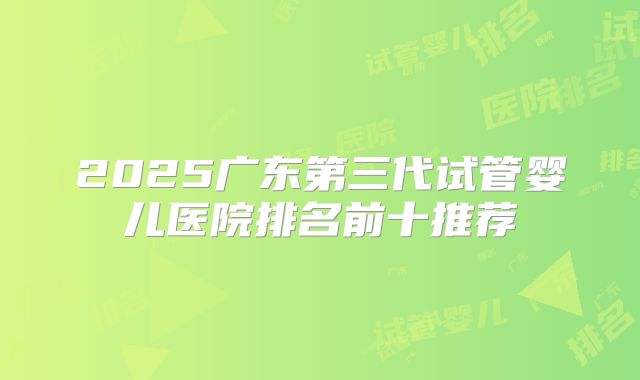 2025广东第三代试管婴儿医院排名前十推荐