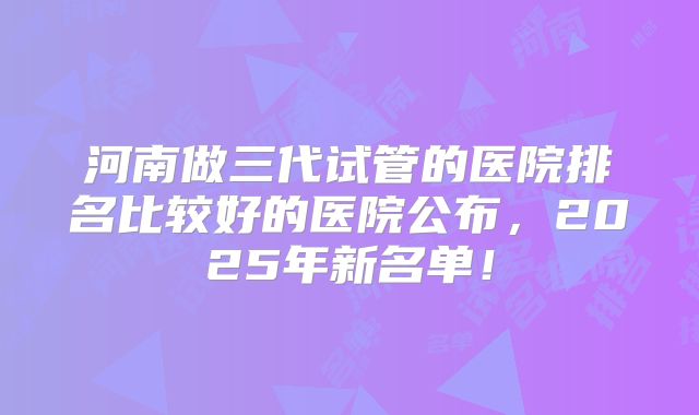 河南做三代试管的医院排名比较好的医院公布,2025年新名单!