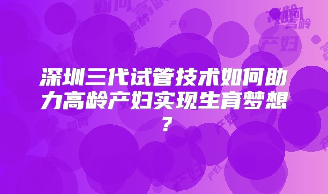 深圳三代试管技术如何助力高龄产妇实现生育梦想?