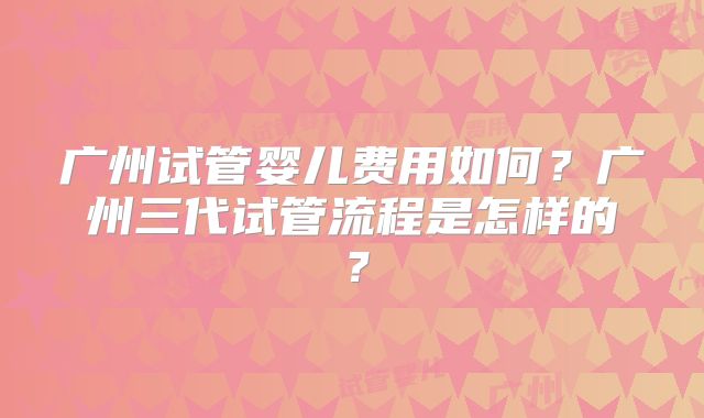 广州试管婴儿费用如何?广州三代试管流程是怎样的?