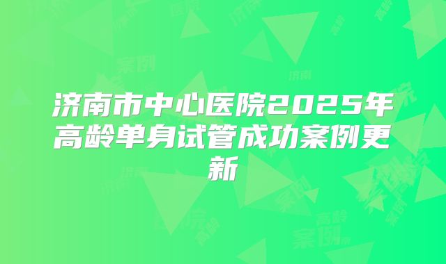 济南市中心医院2025年高龄单身试管成功案例更新