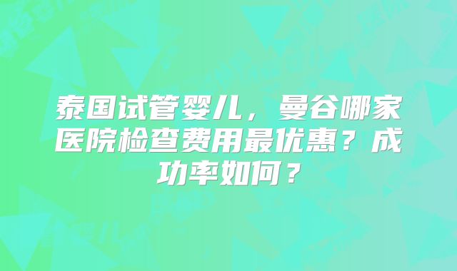 泰国试管婴儿,曼谷哪家医院检查费用最优惠?成功率如何?