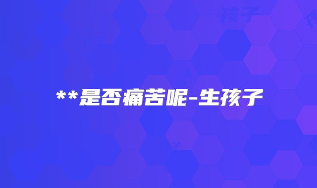 **是否痛苦呢-生孩子