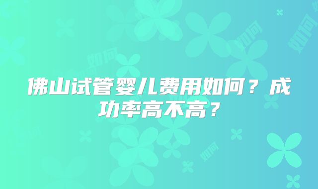 佛山试管婴儿费用如何？成功率高不高？