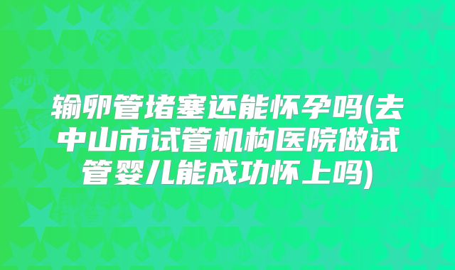 输卵管堵塞还能怀孕吗(去中山市试管机构医院做试管婴儿能成功怀上吗)