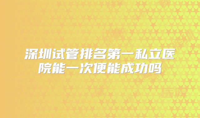 深圳试管排名第一私立医院能一次便能成功吗