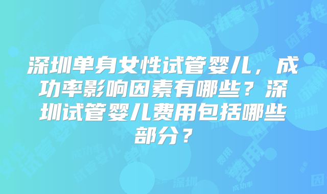 深圳单身女性试管婴儿，成功率影响因素有哪些？深圳试管婴儿费用包括哪些部分？