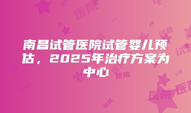 南昌试管医院试管婴儿预估，2025年治疗方案为中心