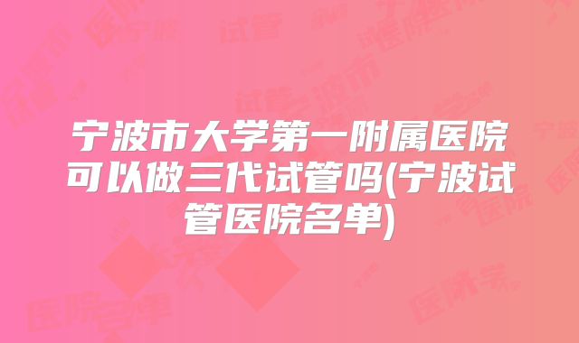 宁波市大学第一附属医院可以做三代试管吗(宁波试管医院名单)